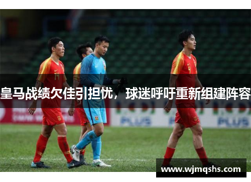 皇马战绩欠佳引担忧，球迷呼吁重新组建阵容