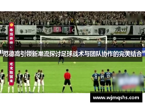 厄德高引领新潮流探讨足球战术与团队协作的完美结合