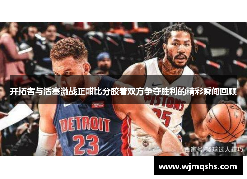 开拓者与活塞激战正酣比分胶着双方争夺胜利的精彩瞬间回顾