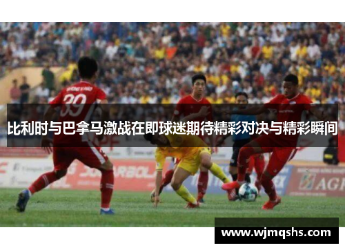 比利时与巴拿马激战在即球迷期待精彩对决与精彩瞬间