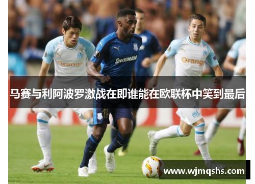 马赛与利阿波罗激战在即谁能在欧联杯中笑到最后