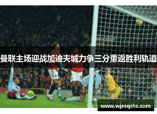 曼联主场迎战加迪夫城力争三分重返胜利轨道