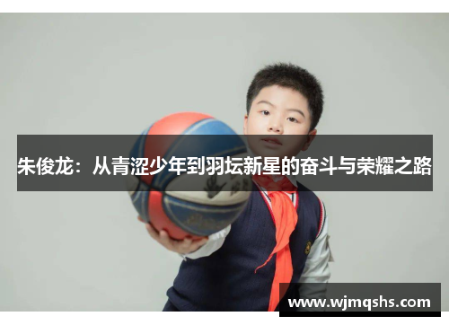 朱俊龙:从青涩少年到羽坛新星的奋斗与荣耀之路 朱俊龙:从青涩少年到羽坛新星的奋斗与荣耀之路