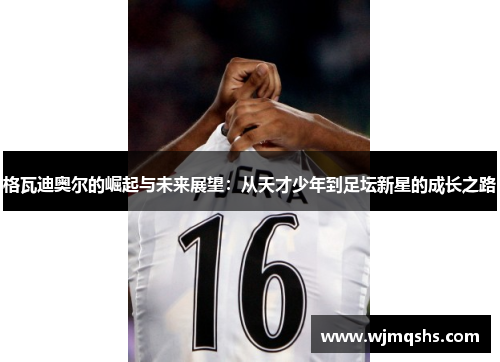 格瓦迪奥尔的崛起与未来展望：从天才少年到足坛新星的成长之路
