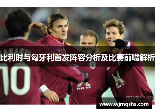 比利时与匈牙利首发阵容分析及比赛前瞻解析