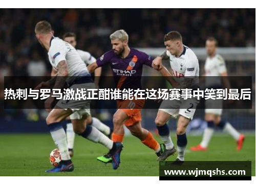 热刺与罗马激战正酣谁能在这场赛事中笑到最后
